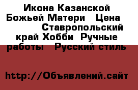 Икона Казанской Божьей Матери › Цена ­ 35 000 - Ставропольский край Хобби. Ручные работы » Русский стиль   